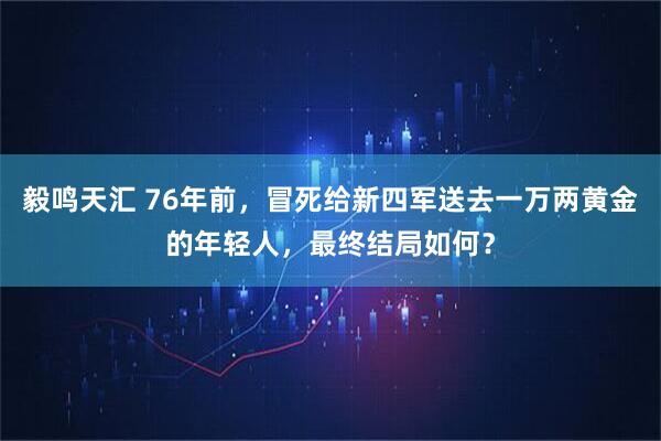 毅鸣天汇 76年前，冒死给新四军送去一万两黄金的年轻人，最终结局如何？
