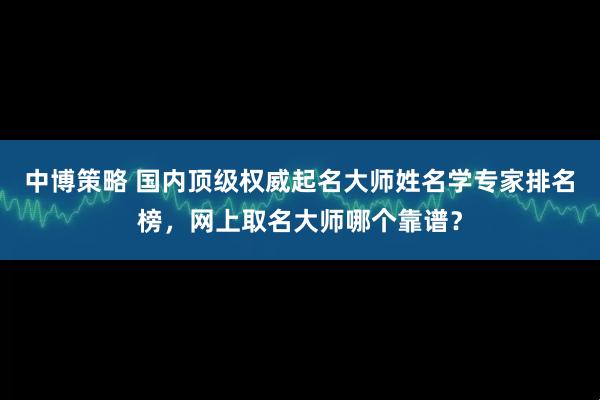 中博策略 国内顶级权威起名大师姓名学专家排名榜,网上取名大师哪个靠谱?