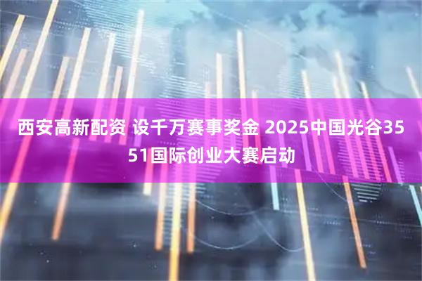 西安高新配资 设千万赛事奖金 2025中国光谷3551国际创业大赛启动