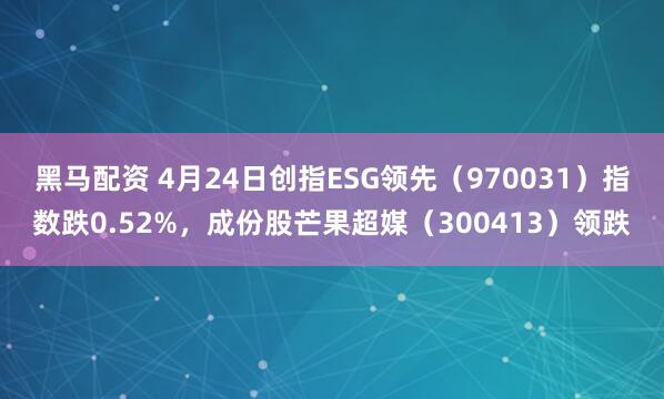黑马配资 4月24日创指ESG领先（970031）指数跌0.52%，成份股芒果超媒（300413）领跌