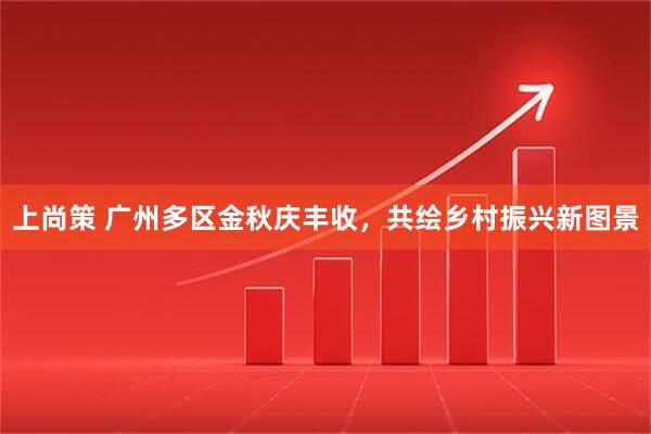 上尚策 广州多区金秋庆丰收,共绘乡村振兴新图景