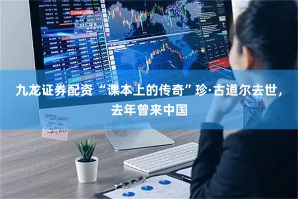 九龙证券配资 “课本上的传奇”珍·古道尔去世,去年曾来中国