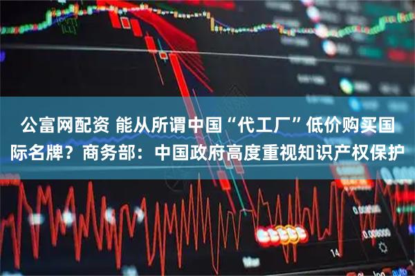 公富网配资 能从所谓中国“代工厂”低价购买国际名牌?商务部:中国政府高度重视知识产权保护