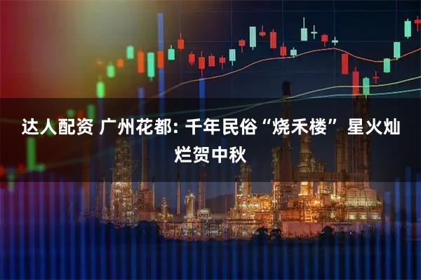 达人配资 广州花都: 千年民俗“烧禾楼” 星火灿烂贺中秋