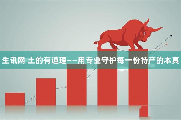 生讯网 土的有道理——用专业守护每一份特产的本真
