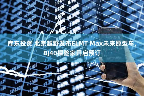 库东投资 北京越野发布ELMT Max未来原型车,BJ40探险家开启预订