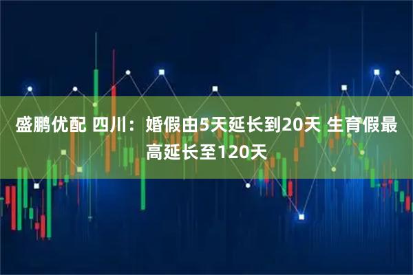 盛鹏优配 四川:婚假由5天延长到20天 生育假最高延长至120天