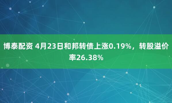 博泰配资 4月23日和邦转债上涨0.19%，转股溢价率26.38%
