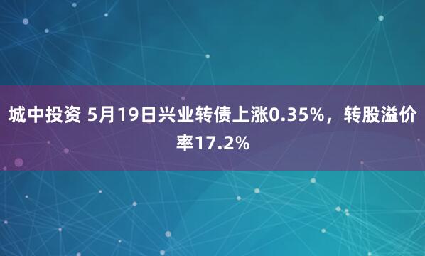 城中投资 5月19日兴业转债上涨0.35%，转股溢价率17.2%