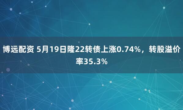 博远配资 5月19日隆22转债上涨0.74%，转股溢价率35.3%