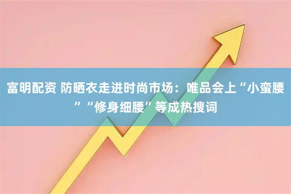 富明配资 防晒衣走进时尚市场：唯品会上“小蛮腰”“修身细腰”等成热搜词