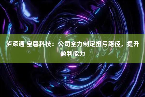 泸深通 宝馨科技：公司全力制定扭亏路径，提升盈利能力