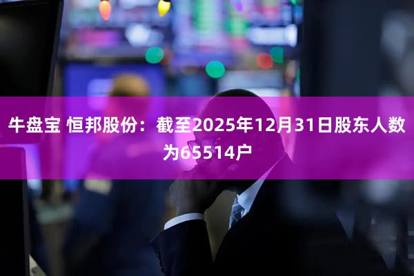 牛盘宝 恒邦股份：截至2025年12月31日股东人数为65514户