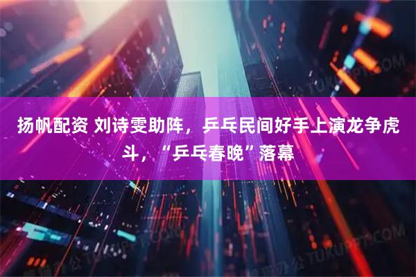 扬帆配资 刘诗雯助阵，乒乓民间好手上演龙争虎斗，“乒乓春晚”落幕