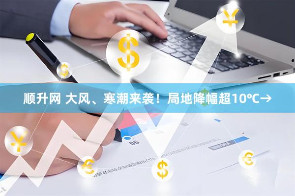 顺升网 大风、寒潮来袭！局地降幅超10℃→