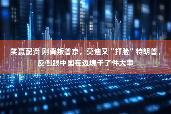 笑赢配资 刚背叛普京，莫迪又“打脸”特朗普，反倒跟中国在边境干了件大事